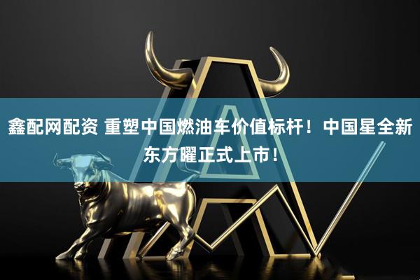 鑫配网配资 重塑中国燃油车价值标杆!中国星全新东方曜正式上市!