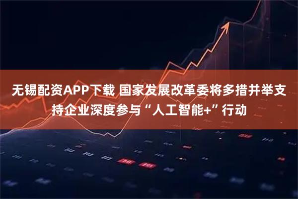 无锡配资APP下载 国家发展改革委将多措并举支持企业深度参与“人工智能+”行动