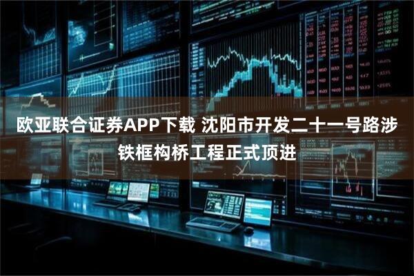 欧亚联合证券APP下载 沈阳市开发二十一号路涉铁框构桥工程正式顶进