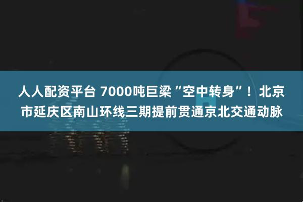 人人配资平台 7000吨巨梁“空中转身”!北京市延庆区南山环线三期提前贯通京北交通动脉