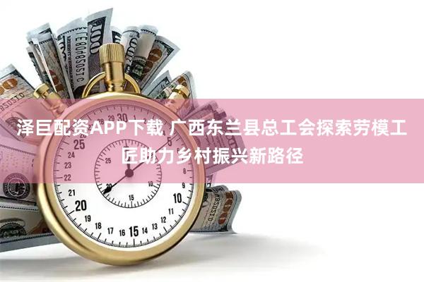 泽巨配资APP下载 广西东兰县总工会探索劳模工匠助力乡村振兴新路径