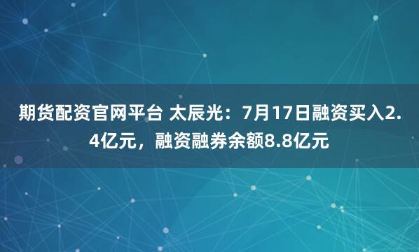 期货配资官网平台 太辰光:7月17日融资买入2.4亿元,融资融券余额8.8亿元