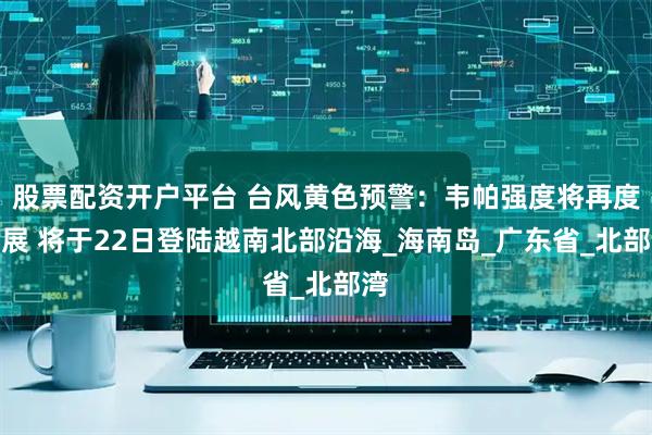 股票配资开户平台 台风黄色预警：韦帕强度将再度发展 将于22日登陆越南北部沿海_海南岛_广东省_北部湾