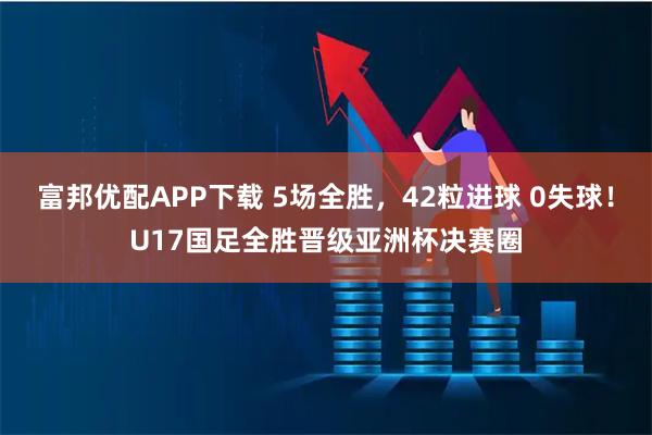 富邦优配APP下载 5场全胜，42粒进球 0失球！U17国足全胜晋级亚洲杯决赛圈