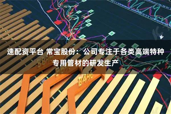 速配资平台 常宝股份：公司专注于各类高端特种专用管材的研发生产