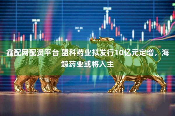 鑫配网配资平台 盟科药业拟发行10亿元定增，海鲸药业或将入主