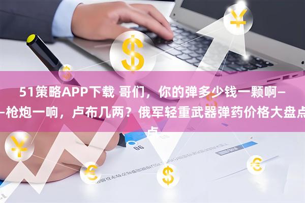 51策略APP下载 哥们，你的弹多少钱一颗啊——枪炮一响，卢布几两？俄军轻重武器弹药价格大盘点