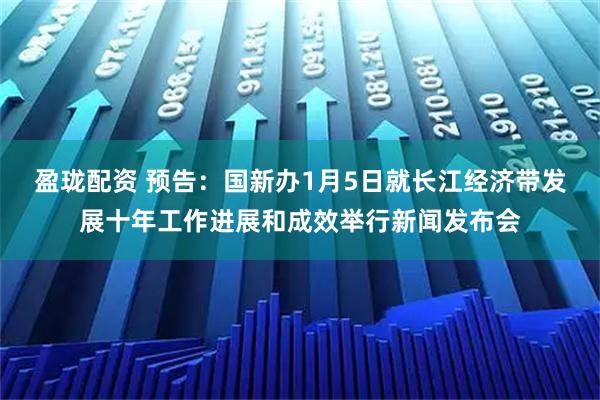 盈珑配资 预告：国新办1月5日就长江经济带发展十年工作进展和成效举行新闻发布会