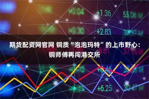 期货配资网官网 铜质“泡泡玛特”的上市野心：铜师傅再闯港交所