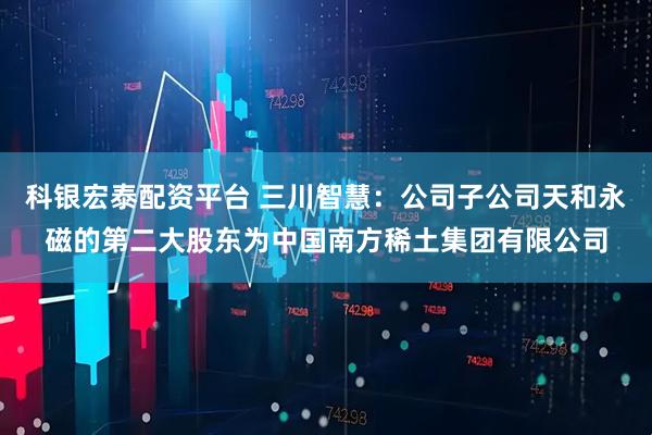 科银宏泰配资平台 三川智慧：公司子公司天和永磁的第二大股东为中国南方稀土集团有限公司