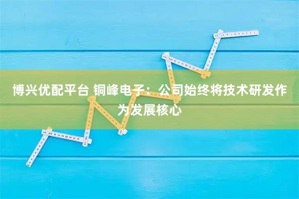 博兴优配平台 铜峰电子：公司始终将技术研发作为发展核心