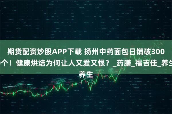 期货配资炒股APP下载 扬州中药面包日销破3000个！健康烘焙为何让人又爱又恨？_药膳_福吉佳_养生