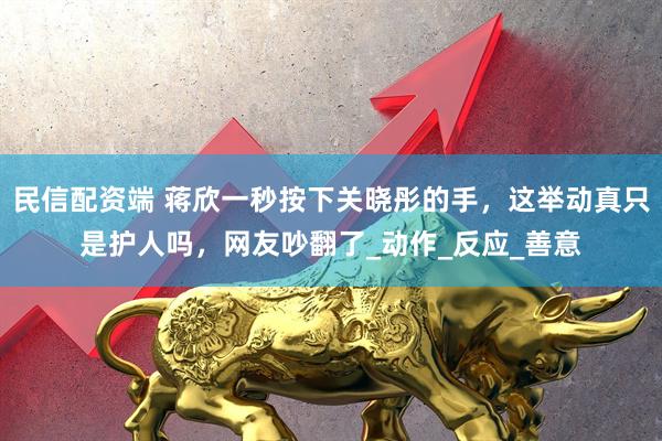 民信配资端 蒋欣一秒按下关晓彤的手，这举动真只是护人吗，网友吵翻了_动作_反应_善意