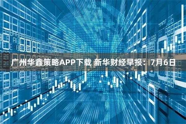 广州华鑫策略APP下载 新华财经早报：7月6日