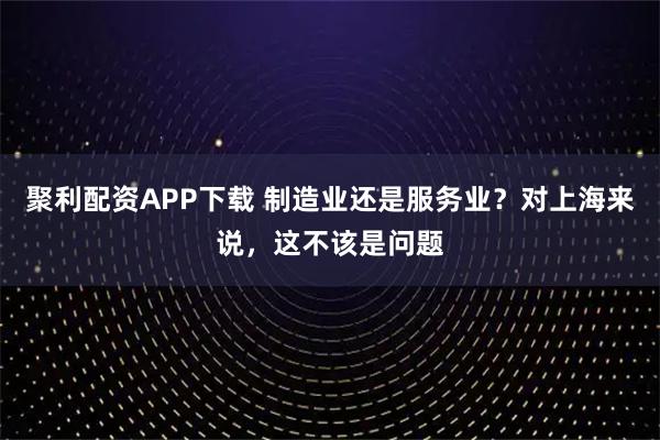 聚利配资APP下载 制造业还是服务业？对上海来说，这不该是问题