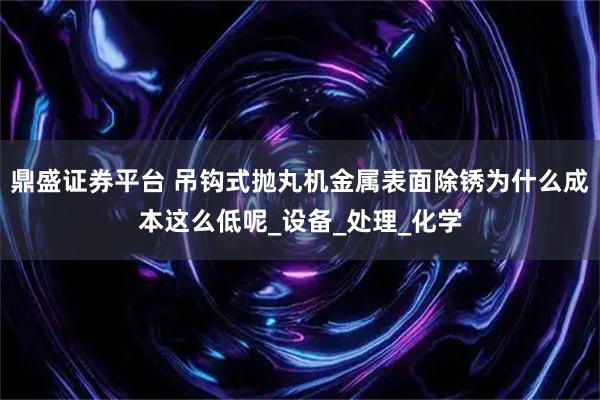 鼎盛证券平台 吊钩式抛丸机金属表面除锈为什么成本这么低呢_设备_处理_化学