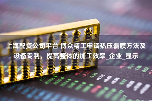 上海配资公司平台 博众精工申请热压覆膜方法及设备专利，提高整体的加工效率_企业_显示