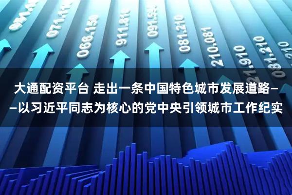 大通配资平台 走出一条中国特色城市发展道路——以习近平同志为核心的党中央引领城市工作纪实