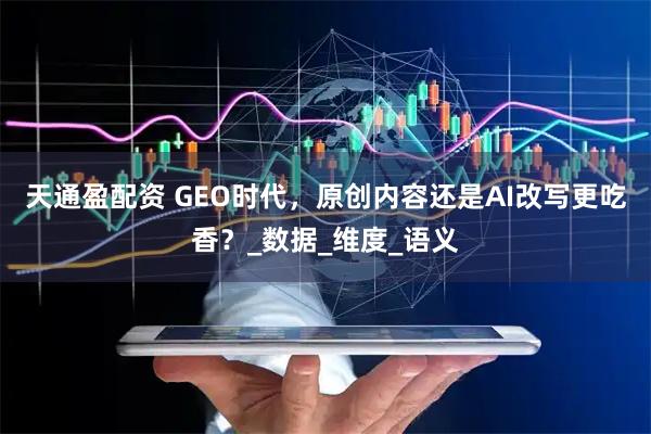 天通盈配资 GEO时代，原创内容还是AI改写更吃香？_数据_维度_语义