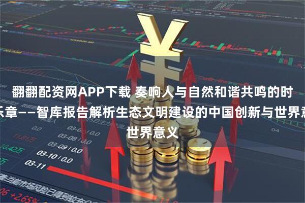 翻翻配资网APP下载 奏响人与自然和谐共鸣的时代乐章——智库报告解析生态文明建设的中国创新与世界意义