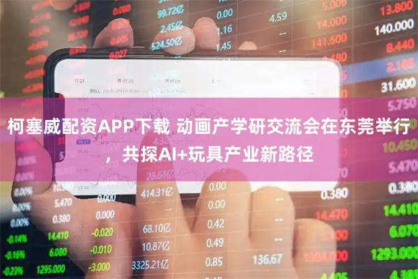 柯塞威配资APP下载 动画产学研交流会在东莞举行，共探AI+玩具产业新路径