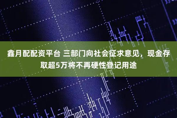鑫月配配资平台 三部门向社会征求意见，现金存取超5万将不再硬性登记用途