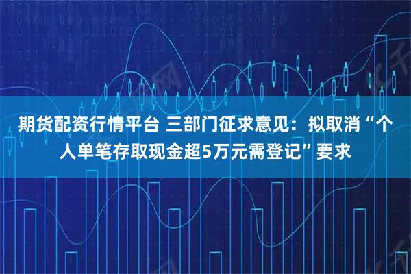 期货配资行情平台 三部门征求意见：拟取消“个人单笔存取现金超5万元需登记”要求