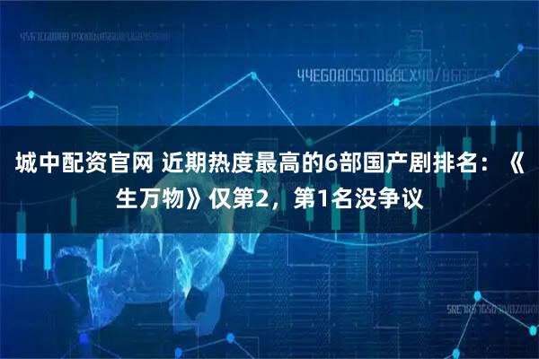 城中配资官网 近期热度最高的6部国产剧排名：《生万物》仅第2，第1名没争议