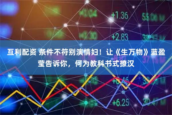 互利配资 条件不符别演情妇！让《生万物》蓝盈莹告诉你，何为教科书式撩汉