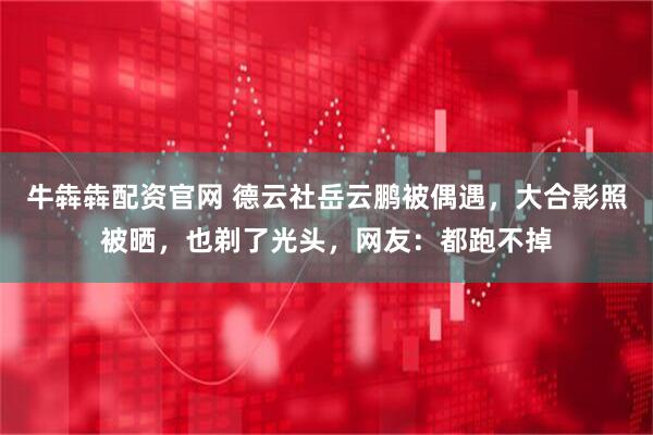 牛犇犇配资官网 德云社岳云鹏被偶遇，大合影照被晒，也剃了光头，网友：都跑不掉
