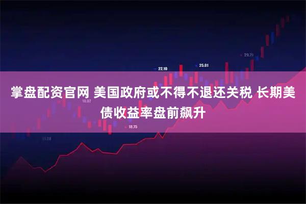 掌盘配资官网 美国政府或不得不退还关税 长期美债收益率盘前飙升