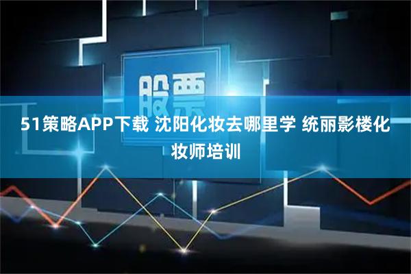 51策略APP下载 沈阳化妆去哪里学 统丽影楼化妆师培训