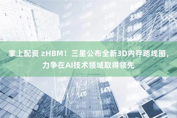 掌上配资 zHBM！三星公布全新3D内存路线图，力争在AI技术领域取得领先
